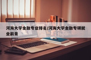河海大学金融专业排名/河海大学金融专硕就业前景