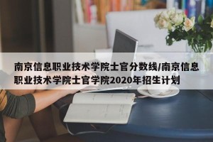 南京信息职业技术学院士官分数线/南京信息职业技术学院士官学院2020年招生计划