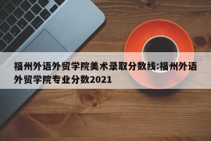 福州外语外贸学院美术录取分数线:福州外语外贸学院专业分数2021