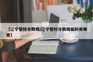 【辽宁警校分数线/辽宁警校分数线低的有哪些】