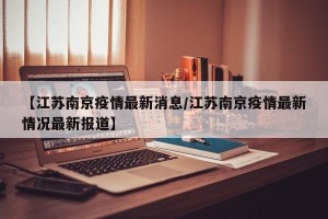 【江苏南京疫情最新消息/江苏南京疫情最新情况最新报道】