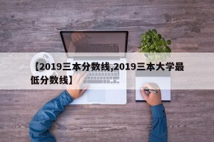 【2019三本分数线,2019三本大学最低分数线】