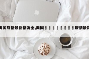 【美国疫情最新情况全,美国🇺🇸疫情最新情况】