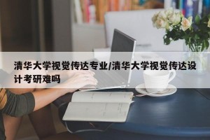 清华大学视觉传达专业/清华大学视觉传达设计考研难吗