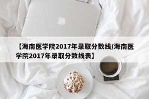 【海南医学院2017年录取分数线/海南医学院2017年录取分数线表】