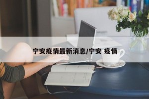 宁安疫情最新消息/宁安 疫情