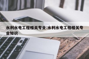 水利水电工程相关专业:水利水电工程相关专业知识