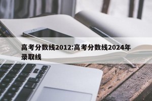 高考分数线2012:高考分数线2024年录取线