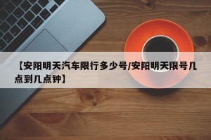 【安阳明天汽车限行多少号/安阳明天限号几点到几点钟】