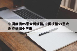 中国疫情vs意大利疫情/中国疫情vs意大利疫情哪个严重