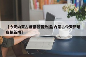 【今天内蒙古疫情最新数据/内蒙古今天新增疫情新闻】