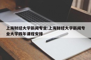 上海财经大学新闻专业:上海财经大学新闻专业大学四年课程安排