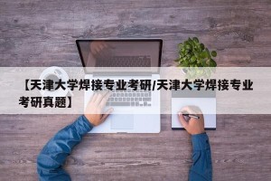【天津大学焊接专业考研/天津大学焊接专业考研真题】