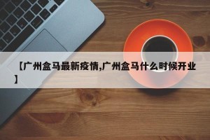 【广州盒马最新疫情,广州盒马什么时候开业】