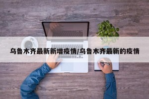 乌鲁木齐最新新增疫情/乌鲁木齐最新的疫情