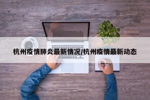 杭州疫情肺炎最新情况/杭州疫情最新动态