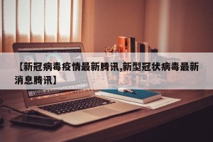 【新冠病毒疫情最新腾讯,新型冠状病毒最新消息腾讯】