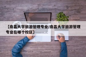 【南昌大学旅游管理专业/南昌大学旅游管理专业在哪个校区】