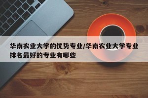 华南农业大学的优势专业/华南农业大学专业排名最好的专业有哪些